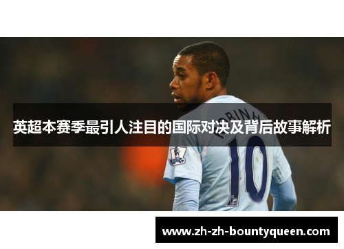 英超本赛季最引人注目的国际对决及背后故事解析