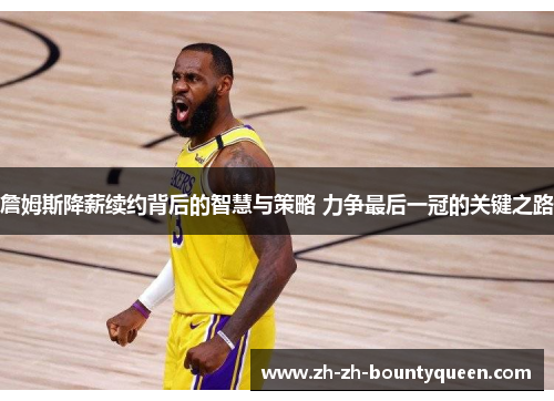 詹姆斯降薪续约背后的智慧与策略 力争最后一冠的关键之路