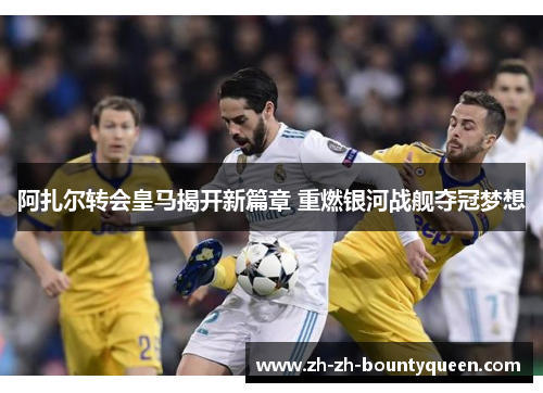 阿扎尔转会皇马揭开新篇章 重燃银河战舰夺冠梦想