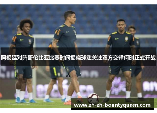 阿根廷对阵哥伦比亚比赛时间揭晓球迷关注双方交锋何时正式开战