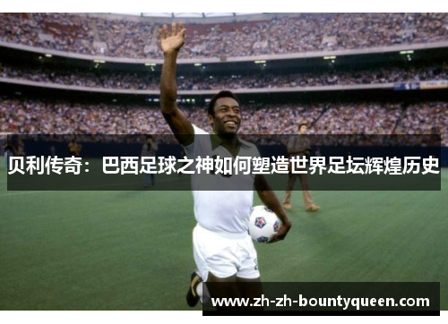 贝利传奇：巴西足球之神如何塑造世界足坛辉煌历史