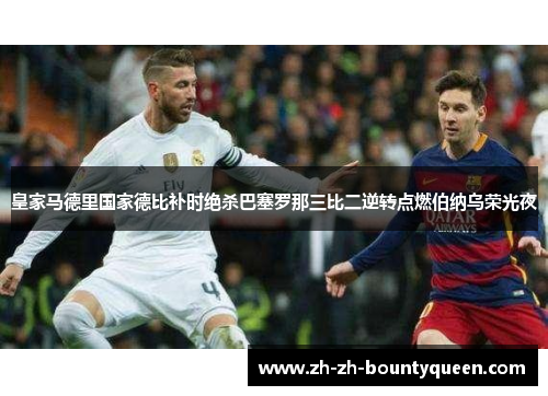 皇家马德里国家德比补时绝杀巴塞罗那三比二逆转点燃伯纳乌荣光夜 皇家马德里国家德比补时绝杀巴塞罗那三比二逆转点燃伯纳乌荣光夜